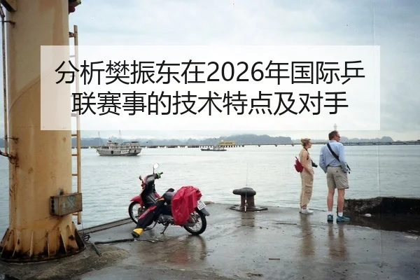 分析樊振东在2026年国际乒联赛事的技术特点及对手