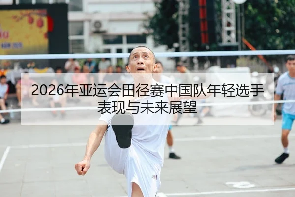 2026年亚运会田径赛中国队年轻选手表现与未来展望