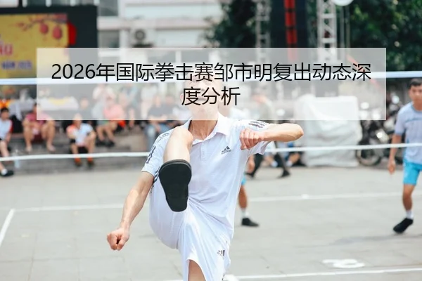 2026年国际拳击赛邹市明复出动态深度分析
