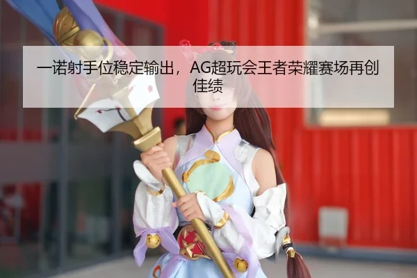 一诺射手位稳定输出，AG超玩会王者荣耀赛场再创佳绩
