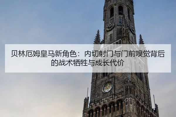贝林厄姆皇马新角色：内切射门与门前嗅觉背后的战术牺牲与成长代价